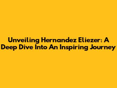Unveiling Hernandez Eliezer: A Deep Dive Into An Inspiring Journey
