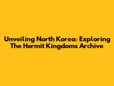 Unveiling North Korea: Exploring The Hermit Kingdom's Archive