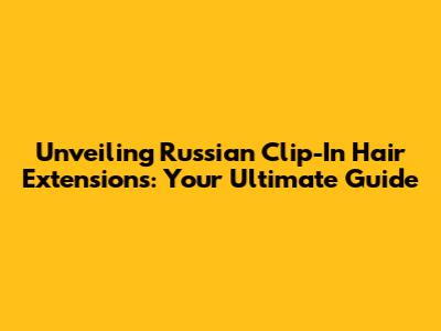 Unveiling Russian Clip-In Hair Extensions: Your Ultimate Guide