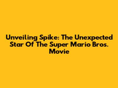 Unveiling Spike: The Unexpected Star Of The Super Mario Bros. Movie