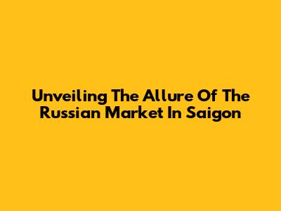 Unveiling The Allure Of The Russian Market In Saigon