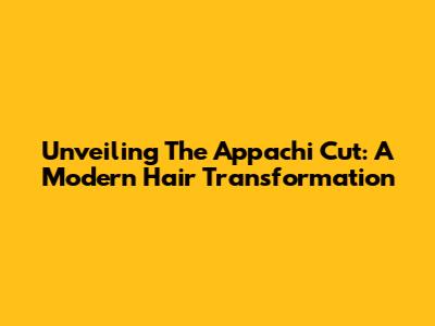 Unveiling The Appachi Cut: A Modern Hair Transformation