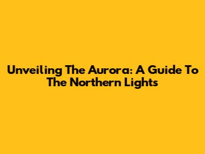 Unveiling The Aurora: A Guide To The Northern Lights