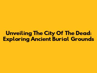 Unveiling The City Of The Dead: Exploring Ancient Burial Grounds