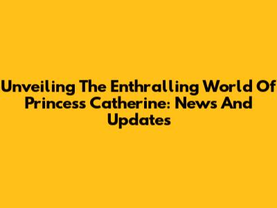 Unveiling The Enthralling World Of Princess Catherine: News And Updates