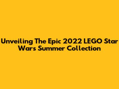 Unveiling The Epic 2022 LEGO Star Wars Summer Collection