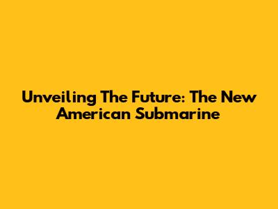 Unveiling The Future: The New American Submarine
