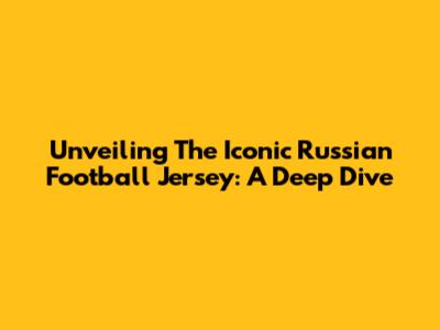 Unveiling The Iconic Russian Football Jersey: A Deep Dive