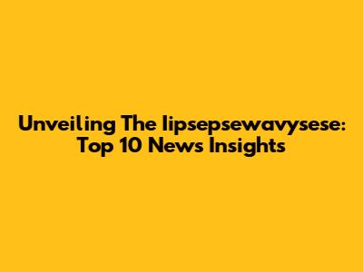 Unveiling The Iipsepsewavysese: Top 10 News Insights