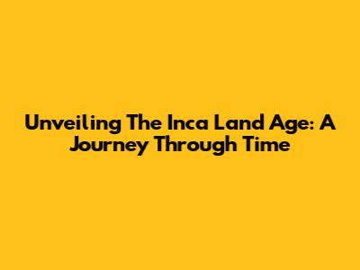 Unveiling The Inca Land Age: A Journey Through Time
