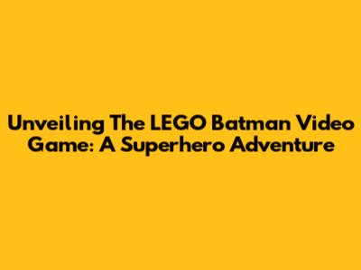 Unveiling The LEGO Batman Video Game: A Superhero Adventure
