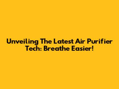 Unveiling The Latest Air Purifier Tech: Breathe Easier!