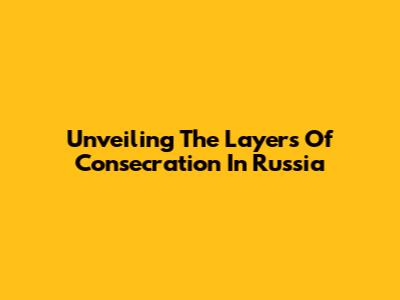 Unveiling The Layers Of Consecration In Russia