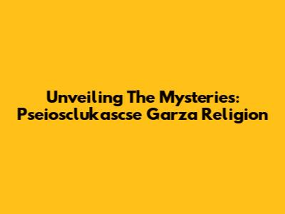 Unveiling The Mysteries:  Pseiosclukascse Garza Religion