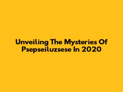 Unveiling The Mysteries Of Psepseiluzsese In 2020