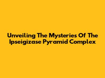 Unveiling The Mysteries Of The Ipseigizase Pyramid Complex