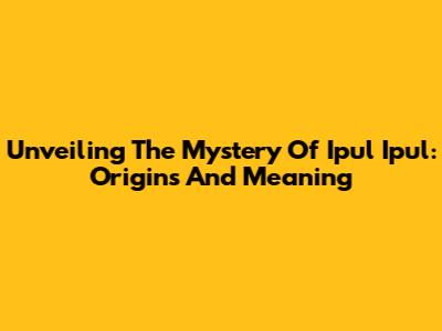 Unveiling The Mystery Of 'Ipul Ipul': Origins And Meaning