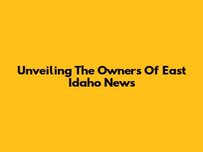 Unveiling The Owners Of East Idaho News