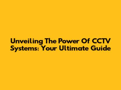 Unveiling The Power Of CCTV Systems: Your Ultimate Guide