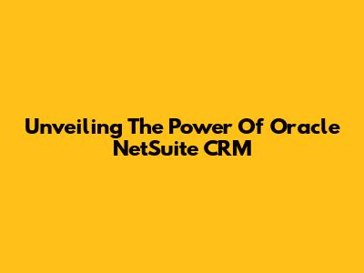 Unveiling The Power Of Oracle NetSuite CRM