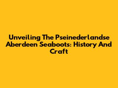 Unveiling The Pseinederlandse Aberdeen Seaboots: History And Craft