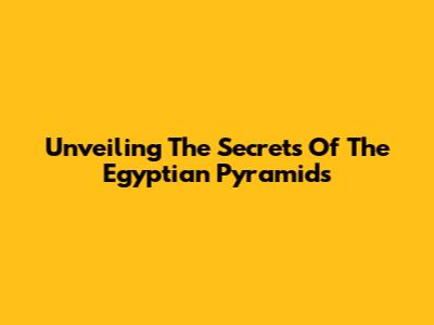 Unveiling The Secrets Of The Egyptian Pyramids