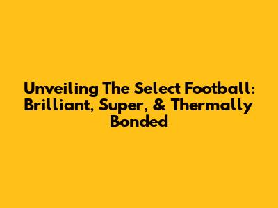 Unveiling The Select Football: Brilliant, Super, & Thermally Bonded