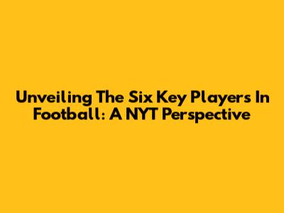 Unveiling The Six Key Players In Football: A NYT Perspective
