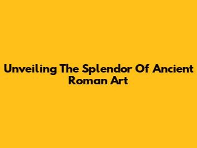 Unveiling The Splendor Of Ancient Roman Art