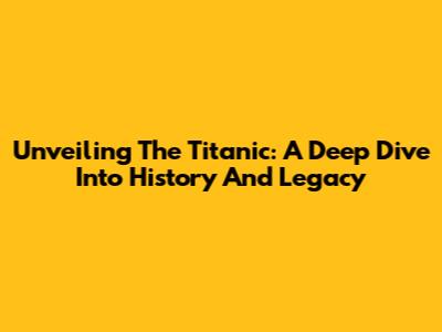 Unveiling The Titanic: A Deep Dive Into History And Legacy
