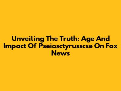 Unveiling The Truth: Age And Impact Of Pseiosctyrusscse On Fox News