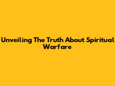 Unveiling The Truth About Spiritual Warfare