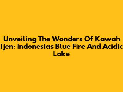 Unveiling The Wonders Of Kawah Ijen: Indonesia's Blue Fire And Acidic Lake