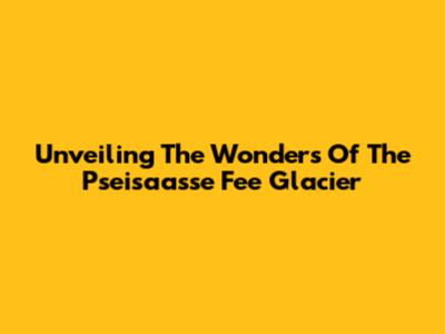 Unveiling The Wonders Of The Pseisaasse Fee Glacier