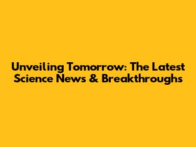 Unveiling Tomorrow: The Latest Science News & Breakthroughs