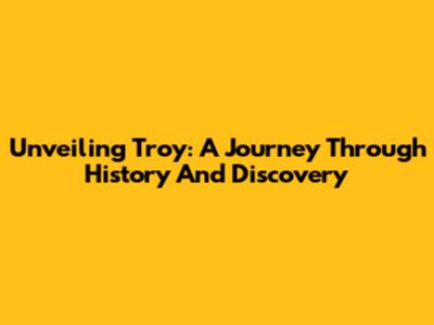 Unveiling Troy: A Journey Through History And Discovery