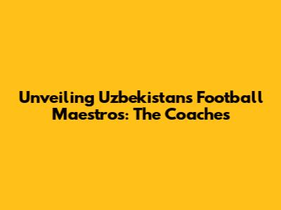 Unveiling Uzbekistan's Football Maestros: The Coaches