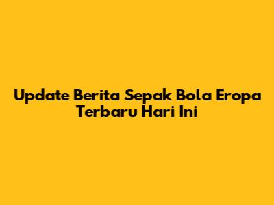 Update Berita Sepak Bola Eropa Terbaru Hari Ini