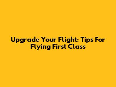Upgrade Your Flight: Tips For Flying First Class