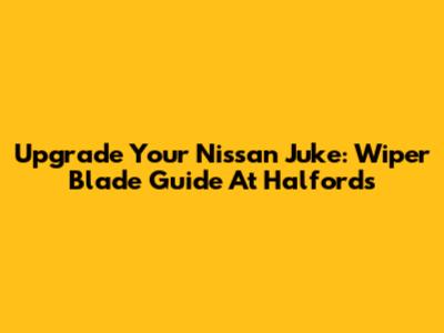 Upgrade Your Nissan Juke: Wiper Blade Guide At Halfords