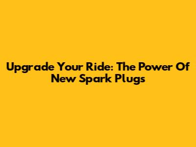 Upgrade Your Ride: The Power Of New Spark Plugs