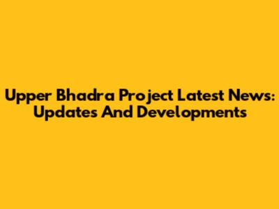 Upper Bhadra Project Latest News: Updates And Developments