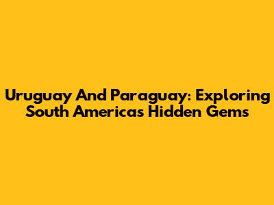 Uruguay And Paraguay: Exploring South America's Hidden Gems