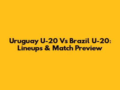 Uruguay U-20 Vs Brazil U-20: Lineups & Match Preview