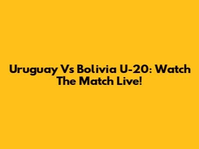 Uruguay Vs Bolivia U-20: Watch The Match Live!
