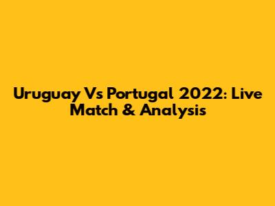 Uruguay Vs Portugal 2022: Live Match & Analysis