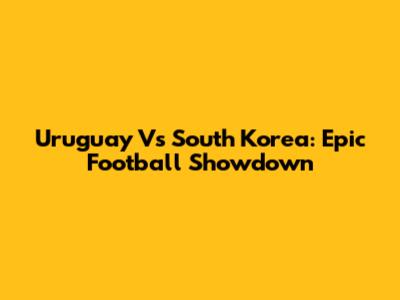 Uruguay Vs South Korea: Epic Football Showdown