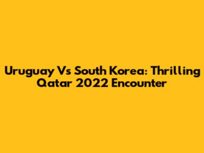 Uruguay Vs South Korea: Thrilling Qatar 2022 Encounter