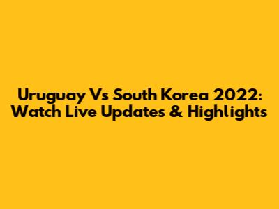 Uruguay Vs South Korea 2022: Watch Live Updates & Highlights