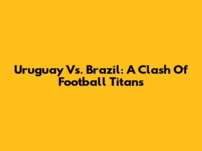 Uruguay Vs. Brazil: A Clash Of Football Titans